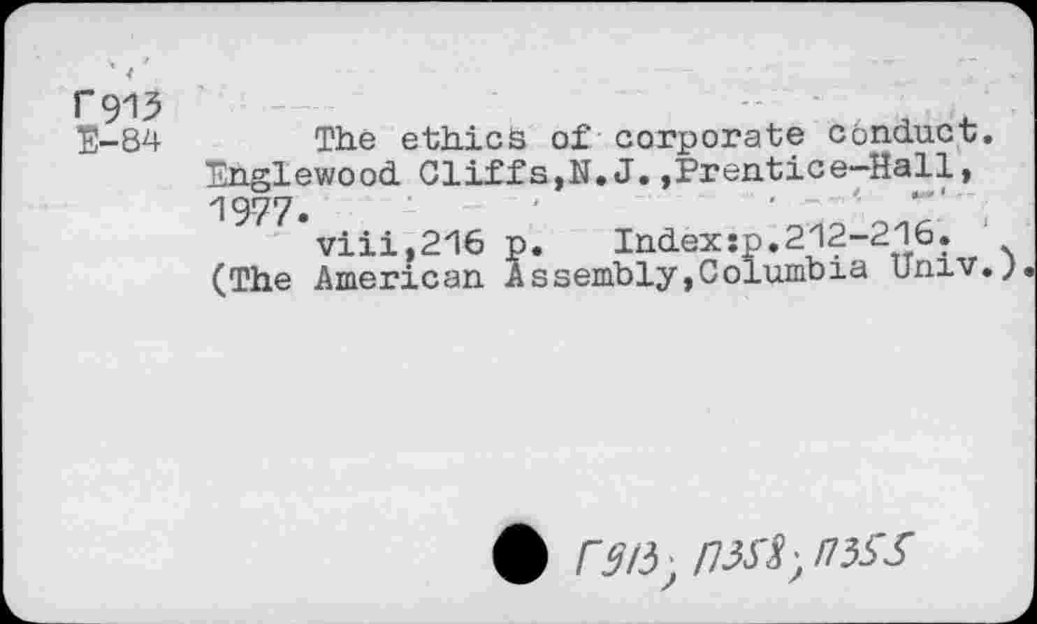 ﻿Г913
Е-84
The ethics of corporate conduct. Englewood Cliffs,N.J.,Prentice-Hall, 1977.
viii,216 p. Indexsp.212-216. (The American Assembly,Columbia Univ.;
ф rai5J nxi, mss